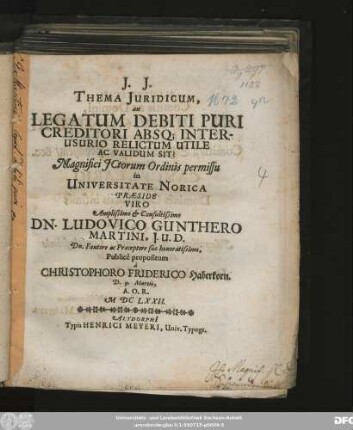 Thema Iuridicum, an Legatum Debiti Puri Creditori Absq[ue] Interusurio Relictum Utile Ac Validum Sit? ... Universitate Norica Praeside Viro ... Dn. Ludovico Gunthero Martini ... a. Christophoro Friderico Haberkorn. D. 9. Martii, A.O.R. MDC LXXII