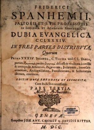 Friderici Spanhemii, Pastoris Et S. Th. Professoris In Ecclesia Et Academia Genevensi, Dubia Evangelica CCLXXXIV. : In Tres Partes Distribvta, Quarum Prima XXXIV. Secunda, C. Tertia verò CL. Dubia, partim exegetica, partim elenktika discussa & vindicata à cavillis & corruptelis Atheorum, Paganorum, Judaeorum, Samosatenianorum, Anabaptistarum, Pontificiorum, & Sectariorum aliorum, continent, 3