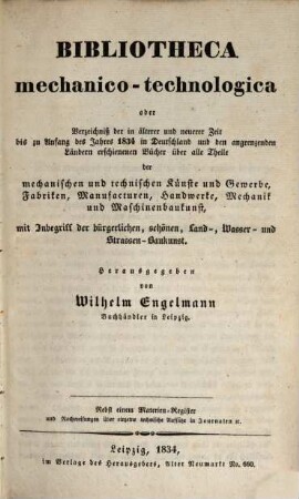 Bibliotheca mechanico-technologica oder Verzeichniß der in älterer und neuerer Zeit bis zu Anfang des Jahres 1834 in Deutschland und den angrenzenden Ländern erschienenen Bücher über alle Theile der mechanischen und technischen Künste und Gewerbe, Fabriken, Manufacturen, Handwerke, Mechanik und Maschinenbaukunst : mit Inbegriff der bürgerlichen, schönen Land-, Wasser- und Strassen-Baukunst : nebst einem Materien-Register und Nachweisungen über einzelne technische Aufsätze in Journalen etc., [1]. [Hauptwerk]