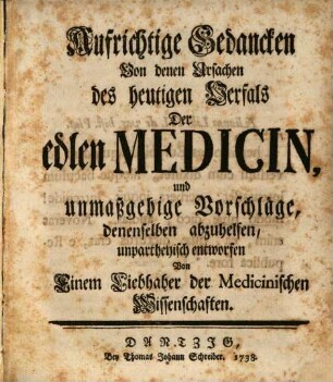 Aufrichtige Gedancken Von denen Ursachen des heutigen Verfals Der edlen Medicin : und unmaßgebige Vorschläge, denenselben abzuhelfen, unpartheyisch entworfen