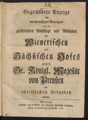 Gegründete Anzeige des unrechtmäßigen Betragens und der gefährlichen Anschläge und Absichten des Wienerischen und Sächsischen Hofes gegen Se. Königl. Majestät von Preußen : mit schriftlichen Urkunden erwiesen