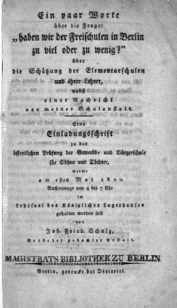 Ein paar Worte über die Frage: "haben wir der Freischulen in Berlin zu viel oder zu wenig?" über die Schätzung der Elementarschulen und ihrer Lehrer, nebst einer Nachricht von meiner Schulanstalt : eine Einladungsschrift zu der öffentlichen Prüfung der Gewerks- und Bürgerschule für Söhne und Töchter, welche am 1sten Mai 1820 ... im Lehrsaal des königlichen Lagerhauses gehalten werden soll