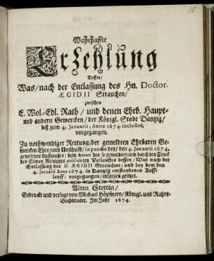 Wahrhaffte Erzehlung Dessen/ Was/ nach der Entlassung des Hn. Doctor. Aegidii Strauchen/ zwischen E. Wol-Edl. Rath/ und denen Ehrb. Haupt- und andern Gewercken/ der Königl. Stadt Dantzig/ biß zum 4. Ianuarii, Anno 1674. inclusive, vorgegangen : Zu nothwendiger Rettung/ der gemeldten Ehrbaren Gewercken Ehre/ und Unschuld ... entgegen gesetzet