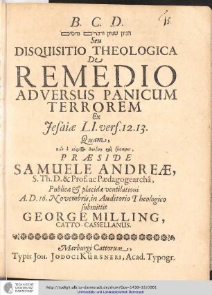 [...] Seu Disquisitio Theologica De Remedio Adversus Panicum Terrorem Ex Jesiæ LI. vers. 12.13. / Quam ... Præside Samuele Andreæ, S. Th. D. & Prof. ac. Pædagogearcha, Publicæ & placidæ ventilationi A. D. 16. Novembris, in Auditorio Theologico submittit George Milling, Catto-Casselanus