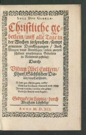 ... Christliche ge=||betlein/ auff alle Tage in || der Wochen zu sprechen/ sampt || gemeinen Dancksagungen/ Auch || Morgen vnnd Abendsegen/ neben zweyen || schönen angehengten Gebetlein || in Reimweis gestellet/|| Durch || Vitum Abel Enttern/|| Churf. Sächsischen Die=||ner/ von Carlßbadt.|| ... ||