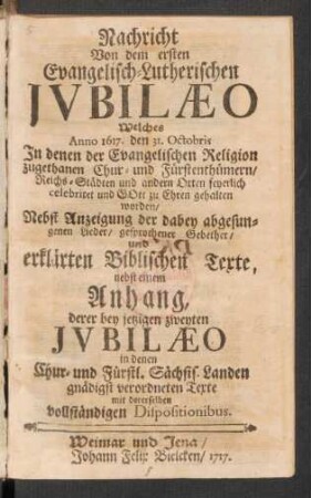 Nachricht Von dem ersten Evangelisch-Lutherischen Ivbilæo Welches Anno 1617. den 31. Octobris In denen der Evangelischen Religion zugethanen Chur- und Fürstenthümern, Reichs-Städten und andern Orten feyerlich celebriret und Gott zu Ehren gehalten worden : Nebst Anzeigung der dabey abgesungenen Lieder, gesprochener Gebether, und erklärten Biblischen Texte, nebst einem Anhang, derer bey jetzigen zweyten Ivbilæo in denen Chur- und Fürstl. Sächsis. Landen gnädigst verordneten Texte mit derselben vollständigen Dispositionibus