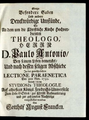 Einige Besondere Gaben Und andere Denckwürdige Umstände, So An dem um die Christliche Kirche Hochverdienten Theologo, Herrn D. Paulo Antonio, Bey seinem Leben bemercket, Und nach dessen seligen Abschiede In der gewöhnlichen Lectione Paraentica Den 9ten Nov. 1730. Vornehmlich den Studiosis Theologiæ Auf alhiesiger Königl. Friedrichs-Universität ... vorgestellet worden Von Gotthilf August Francken
