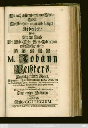 Den nach vollbrachter sauren Schul-Arbeit Wohlbelohnten treuen und fleißigen Arbeiter, Wollte Bey dem Grabe Des Wohl-Edlen, Groß-Achtbahren und Wohlgelahrten Herrn M. Johann Peißkers, Kayserl. gekrönten Poeten, Und in die 42. Jahr wohlverdienten Rectoris, bey der Stadt-Schulen allhier .. Als selbiger D. 13. Februar. 1711. in Seine Grufft gesencket wurde, Zum ewigen Nachruhm Vorstellen Das säm[m]tliche Raths-Collegium