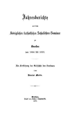Jahresberichte aus dem Königlichen katholischen Schullehrer-Seminar zu Breslau von 1864 bis 1879 : als Fortsetzung der Geschichte des Seminars
