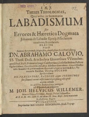 Theses Theologicas, Quae velut in Summario Labadismum sive Errores & Haeretica Dogmata Johannis de Labadie Eiusq[ue] Asseclarum continent, & confutant, Praeside ... Dn. Abrahamo Calovio. SS. Theol. Doct. ... in publica theologuntōn panegyri ad disputandum proponet M. Joh. Helvicus Willemer, Moeno-Francofurtanus ... A.R.S. M.DC.LXXXI. Ad diem III. Non. Maii, horis matutinis In Auditorio Maiori