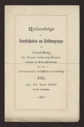 Reihenfolge der Feierlichkeiten am Eröffnungstage der Ausstellung der Provinz Schleswig-Holstein verbunden mit Sonder-Ausstellungen und einer internationalen Schifffahrt-Ausstellung KIEL am 13. Mai 1896 10 Uhr Vormittags.