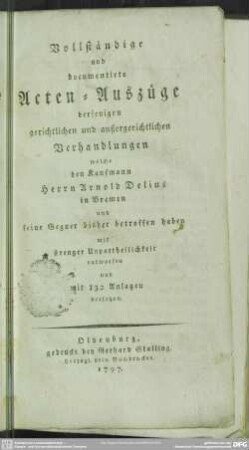 [Hauptbd.]: Vollständige und documentirte Acten-Auszüge derjenigen gerichtlichen und außergerichtlichen Verhandlungen welche den Kaufmann Herrn Arnold Delius in Bremen und seine Gegner bisher betroffen haben : mit strenger Unpartheilichkeit entworfen und mit 132 Anlagen versehen