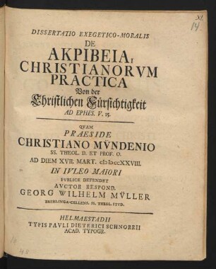Dissertatio Exegetico-Moralis De Akpibeia, Christianorum Practica Von der Christlichen Fürsichtigkeit Ad Ephes. V. 15. : Quam Praeside Christiano Mündenio SS. Theol. D. Et Prof. O. Ad Diem XVII. Mart. MDCCXXVIII. In Iuleo Maiori Publice Defendet Auctor Respond. Georg Wilhelm Müller Brehlinga-Cellens. SS. Theol. Stud.