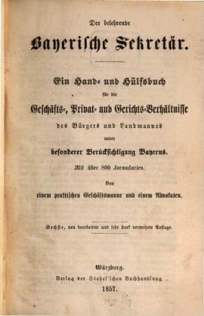 Der belehrende bayerische Sekretär : ein Hand- und Hülfsbuch für die Geschäfts-, Privat- und Gerichtsverhältnisse des Bürgers und Landmannes unter besonderer Berücksichtigung Bayerns ; mit über 800 Formularien ; von einem praktischen Geschäftsmanne und einem Advokaten