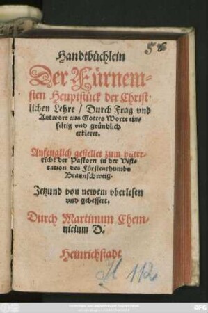 Handtbüchlein || Der Fürnem=||sten Heuptstück der Christ=||lichen Lehre/ Durch Frag vnd || Antwort aus Gottes Worte ein=||feltig vnd gründlich || erkleret.|| Anfenglich gestellet zum vnter=||richt der Pastorn in der Visi=||tation des Fürstenthumbs || Braunschweig.|| Jetzund von newem vberlesen || vnd gebessert.|| Durch Martinum Chem=||nicium D.||