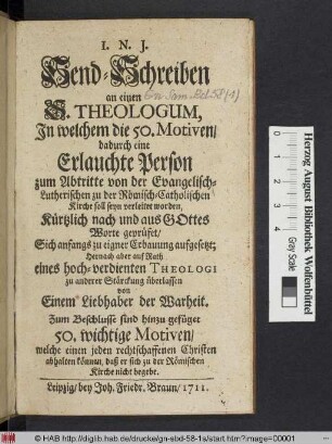Send-Schreiben an einen S. Theologum, Jn welchem die 50. Motiven/ dadurch eine Erlauchte Person zum Abtritte von der Evangelisch-Lutherischen zu der Römisch-Catholischen Kirche soll seyn verleitet worden, Kürtzlich nach und aus Gottes Worte geprüfet : Sich anfangs zu eigner Erbauung aufgesetzt; Hernach aber ... zu anderer Stärchung überlassen von Einem Liebhaber der Warheit ; Zum Beschlusse sind hinzu gefüget 50. wichtige Motiven/ welche einen jeden rechtschaffenen Christen abhalten können/ daß er sich zu der Römischen Kirche nicht begebe