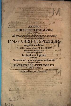 Axioma Philosophiae Summum Viro Juveni [Iuveni] Ab egregia indole, doctrinâ variâ, moribusq[ue] optimis commendatissimo Dn. Gabrieli Spizelio, Augusta Vindelico, D, XXIX, Januar. Anno M DC LXXXV. solenniter & magno cum Eruditorum applausu In Academia Lipsiensi collatum, Gratulatoriis, qvae seqvuntur [quae sequuntur] melismatis exceptum ibant Patroni, Praeceptores Atqve [Atque] Amici