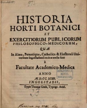 Historia Horti Botanici Et Exercitiorum Publicorum, Philosophico-Medicorum, Quæ In Alma, Perantiqua, Catholica & Electorali Universitate Ingolstadiensi recens erecta sunt à Facultate Academico-Medica Anno MDCCXXIII.