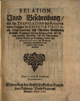 Relation Unnd Beschreibung, wie die Translation der Reliquien beeder Heyligen SS. Ruperti & Virgilii, als HauptPatronen deß Uhrallten Ansehlichen Ertzstüffts Saltzburg, von dem jhenigen Orth, alda sie sich damalln befunden, inn die Newerpawte ThumbKirchen zu Saltzburg, dann volgendts die Dedication und Weyhung jetztbesagter ThumbKirch abgangen und verricht worden