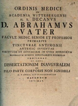Ordinis Medici In Academia Wittebergensi H. T. Decanvs D. Abrahamvs Vater Facvlt. Medic. Senior Et Professor Primarivs Tinctvrae Antimonii Antehac Inventae Virtvtem Et Efficaciam In Cvra Morborvm Rebellivm Dvobvs Singvlaribvs Exemplis Confirmat Ac Simvl Dissertationem Inavgvralem De Pilo Parte Corporis Non Ingnobili D. V April. MDCCXXXXVIIII Habendam Intimat