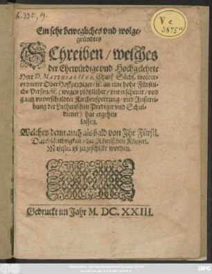 Ein sehr bewegliches und wolgegründtes Schreiben/ welches der Ehrwürdige und Hochgelehrte Herr D. Matthias Hoe, Churf. Sächs. wolverordneter Oberhoffprediger/ [et]c. an eine hohe Fürstliche Person/ [et]c. (wegen plötzlicher/ unversehener/ und gantz unverschuldter Kirchensperrung/ und Außtreibung der Lutherischen Prediger und Schuldiener) hat ergehen lassen : Welches denn auch alsbald von Ihr Fürstl. Durchläuchtigkeit/ der Römischen Käyserl. Majestet ist zugeschickt worden
