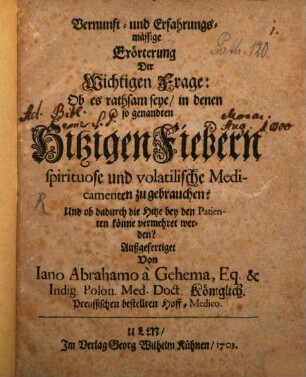 Vernunft- und Erfahrungsmässige Erörterung Der Wichtigen Frage: Ob es rathsam seye, in denen so genandten Hitzigen Fiebern spirituose und volatilische Medicamenten zu gebrauchen? : Und ob dadurch die Hitze bey den Patienten könne vermehret werden?