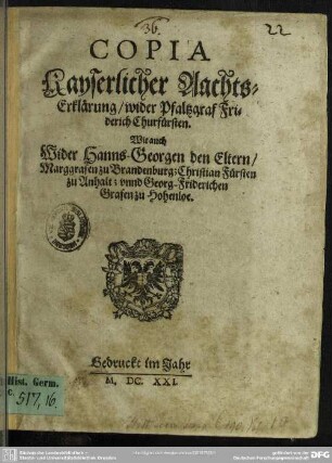 Copia Kayserlicher Aachts-Erklärung, wider Pfaltzgraf Friderich Churfürsten : Wie auch Wider Hanns Georgen den Eltern, Marggrafen zu Brandenburg; Christian Fürsten zu Anhalt; vnnd Georg Friderichen Grafen zu Hohenloe