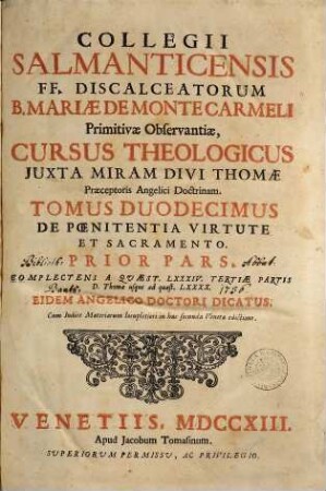 Collegii Salmanticensis FF. Discalceatorum B. Mariae de Monte Carmelo primitivae observantiae cursus theologicus : tribus tractatib. tomos V. et VI. componentibus auctior quam hactenus ; Summam theologicam D. Thomae doctoris angelici complectens, iuxta miram eiusdem angelici praeceptoris doctrinam, et omnino consonè ad eam quam Complutense collegium eiusdem ordinis in suo artium cursu tradit, 12,1. De Poenitentia Virtute Et Sacramento ; Prior Pars Complectens A Quaest. LXXXIV. Tertiae Partis D. Thomae usque ad quaest. LXXXX.