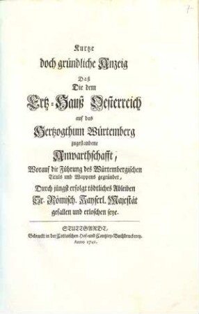 Kurtze doch gründliche Anzeig Daß Die dem Ertz-Hauß Oesterreich auf das Hertzogthum Würtemberg zugestandene Anwarthschafft, worauf die Führung des Würtembergischen Tituls und Wappens gegründet, Durch jüngst erfolgt tödliches Ableiben Sr. Römisch. Kayserl. Majestät gefallen und erloschen seye