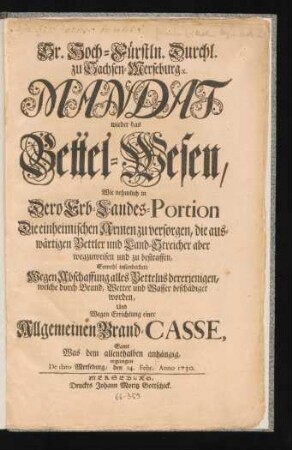 Sr. Hoch-Fürstln. Durchl. zu Sachen-Merseburg [et]c. Mandat wieder das Bettel-Wesen : Wie nehmlich in Dero Erb-Landes-Portion Die einheimischen Armen zu versorgen, die auswärtigen Bettler und Land-Streicher aber wegzuweisen und zu bestraffen, Sowohl insonderheit Wegen Abschaffung alles Bettelns dererjenigen, welche durch Brand, Wetter und Wasser beschädiget worden, Und Wegen Errichtung einer Allgemeinen Brand-Casse, Samt Was dem allenthalben anhängig, ergangen ; De dato Merseburg, den 14. Febr. Anno 1730