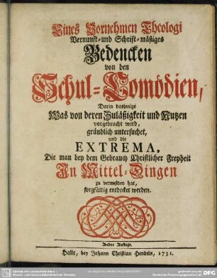 Eines Vornehmen Theologi Vernunft- und Schrift-mäßiges Bedencken von den Schul-Comödien : Darin dasjenige Was von deren Zuläßigkeit und Nutzen vorgebracht wird, gründlich untersuchet, und die Extrema, Die man bey dem Gebrauch Christlicher Freyheit In Mittel-Dingen zu vermeiden hat, sorgfältig entdecket werden