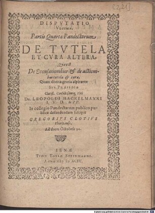 Disputatio Ultima Partis Quartae Pandectarum De Tutela Et Cura Altera, Quae est De Excusationibus et de actionibus tutelae et curae : Quam ... Sub Praesidio ... Leopoldi Hackelmanni I.U.D. & P.P. In collegio Pandectarum publico publice defendendam suscipit Gregorius Clotius Phortzensis ...