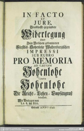 In Facto Et Iure, Standhafft-gegründete Widerlegung Eines Zum Vorschein gekommenen Fürstlich-Hohenlohe Waldenburgischen Impressi Sub Rubro Pro Memoria Ad Causam Hohenlohe Contra Hohenlohe Die Reichs-Lehen-Empfängnuß betreffend : Mit Beylagen von Lit. A. bis Bbb.