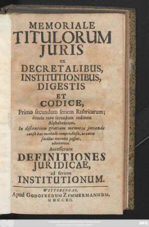 Memoriale Titulorum Juris ex Decretalibus Institutionibus Digestis Et Codice, Primo secundum seriem Rubricarum; deinde vero secundum ordinem Alphabeticum, In discentium gratiam memoriæ juvande causa bac methodo compendiosa, ut tanto facilius inveniri poddint, adornatium. Accesserunt Definitiones Juridicae ad seriem Institutionum