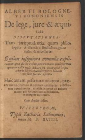 ALBERTI BOLOGNE-||TI BONONIENSIS || DE lege, jure & aequi=||tate DISPVTATIONES:|| Tam jurisprudentiae quam philo=||sophiae Aristotelicae studiosis cognitu || utiles & necessariae:|| Quibus insigniora nonnulla expli-||cantur, quae ijs de rebus, non tantum Iurisperitus || ignorare nullo modo debeat: sed etiam apud Aristo=||telem in libris Ethicis interpretes ha^ctenus || non satis fuerunt assecuti.|| ... Cum ... indice.||
