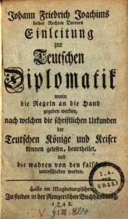 Johann Friedrich Joachims beider Rechten Doctors Einleitung zur Teutschen Diplomatik : worin die Regeln an die Hand gegeben werden, nach welchen die schriftlichen Urkunden der Teutschen Könige und Keiser können gelesen, beurtheilet, und die wahren von den falschen unterschieden werden
