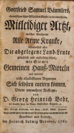 Gottfried Samuel Bäumlers, ehemaligen Chur-Pfälzischen Physici in Germersheim, Mitleidiger Artzt : welcher überhaupt Alle Arme Kranke, insonderheit aber Die abgelegene Land-Leute gründlich und aufrichtig lehret, wie Sie mit Gemeinen Hauß-Mitteln und anderen nicht allzukostbaren Artzeneyen Sich selbsten curiren können