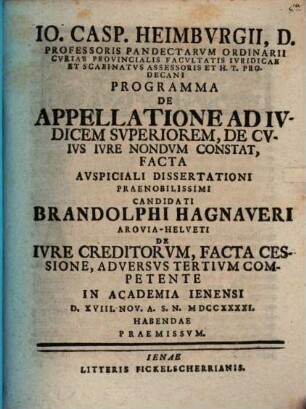 Io. Casp. Heimbvrgii, D. Professoris ... H. T. Prodecani Programma De Appellatione Ad Ivdicem Svperiorem, De Cvivs Ivre Nondvm Constat, Facta : Avspiciali Dissertationi ... Candidati Brandolphi Hagnaveri Arovia-Helveti De Ivre Creditorvm, Facta Cessione, Adversvs Tertivm Competente In Academia Ienensi D. XVIII. Nov. A. S. N. MDCCXXXXI. Habendae Praemissvm