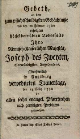 Gebeth, an dem zum pflichtschuldigsten Gedächtniße des den 20 Februar 1790 erfolgten höchstbetrübten Todesfalls Ihro Römisch-Kaiserlichen Majestät, Joseph des Zweyten, glorwürdigsten Angedenkens, Oberherrlich in Augsburg verordneten Trauertage, den 14 März 1790 in allen sechs evangel. Pfarrkirchen nach geendigten Predigten gesprochen