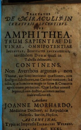 Tractatus de miraculis in creaturis elucentibus : sive amphitheatrum sapientiae divinae, omnipotentiae infinitae, bonitatis inexhaustae, invisibilem deum quasi in tabella delineam ; continens non Averrhois argutias, non Thomae, aut Scoti intricatas quaestiones, non Scaligeri subtilitates, aut Cardani vanitates, sed talia, quae hominem magis in suam & Creatoris agnitionem perducunt ...