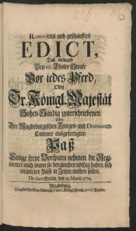 Renovirtes und geschärfftes Edict, Daß niemand Bey 10. Thaler Strafe Vor iedes Pferd, Ohne Sr. Konigl. Majestät Hohen-Händig unterschriebenen, Oder Der Magdeburgischen Krieges- und Domainen-Cammer ausgefertigten Paß Einige freye Vorspann nehmen, die Regimenter auch, wann sie dergleichen nöthig haben, sich wegen der Pässe in Zeiten melden sollen : De dato Berlin/ den 12. Martii 1725