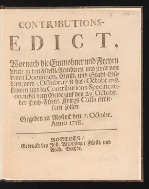 Contributions-Edict, Wornach die Einwohner und Freyen Leute in den Fürstl. Aembtern und zwar von denen Domainen, Geistl. und Stadt-Güdern, vom 1. Octobr. 1718 bis 1. Octobr 1719. steuren und die Contributions-Specification, nebst dem Gelde, auf den 29. Octobr. der Hoch-Fürstl. Kriegs-Cassa einliefern sollen : Gegeben zu Rostock den 7. Octobr. Anno 1718.