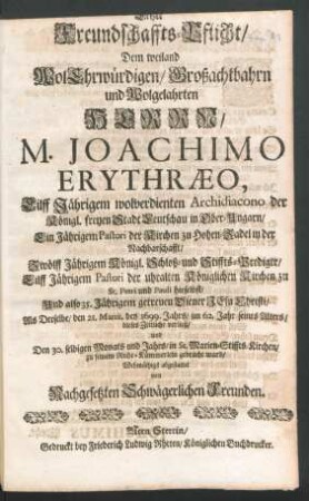 Letzte Freundschaffts-Pflicht/ Dem weiland WolEhrwürdigen/ Großachtbahrn und Wolgelahrten Herrn/ M. Joachimo Erythraeo, Eilff Jährigem wolverdienten Archidiacono der Königl. freyen Stadt Leutschau in Ober-Ungarn ... Eilff Jährigen Pastori der uhralten Königlichen Kirchen zu St. Petri und Pauli hieselbst ... : Als Derselbe/ den 21. Martii, des 1699. Jahrs/ im 62. Jahr seines Alters/ dieses Zeitliche verließ/ und Den 30. selbigen Monats und Jahrs/ in St. Marien-Stiffts-Kirchen/ zu seinem Ruhe-Kämmerlein gebracht ward/ Wehmüthigst abgestattet von Nachgesetzten Schwägerlichen Freunden