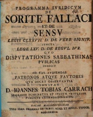 Programma Ivridicvm De Sorite Fallaci Et De Sensv Legis CLXXVII. D. De Verb. Signif. Ivncta Lege LXV. D. De Regvl. Ivr. Qvo Dispvtationes Sabbathinas Pvblicas Indicit Et Ad Eas Avdiendas Patronos Atqve Favtores Qva Decet Observantia Invitat D. Ioannes Tobias Carrach Assessor Scabinatvs Et Ivrivm Professor Pvblicvs Extraordinarivs