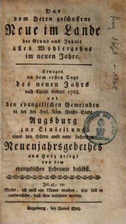 Das vom Herrn geschaffene Neue im Lande der Grund und Inhalt alles Wohlergehens im neuen Jahre : erwogen an dem ersten Tage des neuen Jahrs nach Christi Geburt 1768. und den evangelischen Gemeinden in ... Augsburg zur Einleitung eines ... Neuenjahrsgebethes ans Herz gelegt