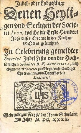 Jubel- oder Lobgesäng, denen Heyligen und Seeligen der Societet Jesu, welche die erste hundert Jahr dieses Ordens in der Kirchen Gottes geleuchtet : In Celebrirung gemldter Societet Jubel Fests von der Hochlöblichen Sodalitet B. V. Annunciatae, bey obgenendter Societet zur Neyß, ... dedicirt
