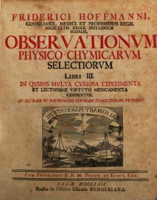 Friderici Hoffmanni, Consiliarii, Medici Et Professoris Regii, Societatis Regiae Britannicae Sodalis, Observationvm Physico-Chymicarvm Selectiorvm Libri III. : In Qvibvs Mvlta Cvriosa Experimenta Et Lectissimae Virtvtis Medicamenta Exhibentvr, Ad Solidam Et Rationalem Chymiam Stabiliendam Praemissi