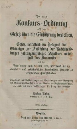 Die neue Konkurs-Ordnung nebst dem Gesetz über die Einführung derselben, dem Gesetz betreffend die Befugniß der Gläubiger zur Anfechtung der Rechtshandlungen zahlungsunfähiger Schuldner außerhalb des Konkurses und der Verordnung vom 4. Juni 1855, betreffend die im Konkurse und erbschaftlichen Liquidations-Prozesse zu erhebenden Gerichtskosten : eingeleitet, mit Erläuterungen und Anmerkungen unter Benutzung des Kommissionsberichts und der Motive der Regierungsvorlage, wie auch mit einem vollständigen Sachregister versehen