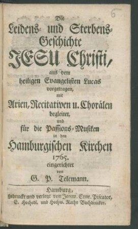 Die Leidens- und Sterbens-Geschichte Jesu Christi, aus dem heiligen Evangelisten Lucas [vielm. Johannes] vorgetragen, mit Arien, Recitativen u. Chorälen begleitet, und für die Passions-Musiken in den Hamburgischen Kirchen 1765. eingerichtet