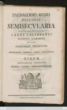 Paedagogio Regio Solennia Semisecvlaria D. XVIIII Apr. MDCCLXIII Laete Celebranti Votivo Carmine Applavdit Floremqve Perpetvvm Et Beneficiorvm Divinitvs Adhvc Concessorvm Incrementa Eidem Gratvlabvnda Apprecatvr Schola Latina Orphanotrophei.